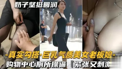 真实勾搭巨乳气质美女老板!奶子坚挺圆润,购物中心厕所操逼,无套猛干高潮喷水!